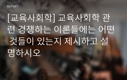 [교육사회학] 교육사회학 관련 경쟁하는 이론들에는 어떤 것들이 있는지 제시하고 설명하시오