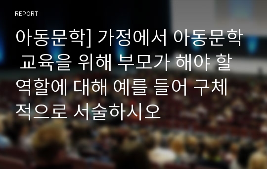 아동문학] 가정에서 아동문학 교육을 위해 부모가 해야 할 역할에 대해 예를 들어 구체적으로 서술하시오