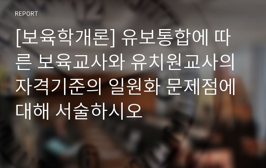 [보육학개론] 유보통합에 따른 보육교사와 유치원교사의 자격기준의 일원화 문제점에 대해 서술하시오