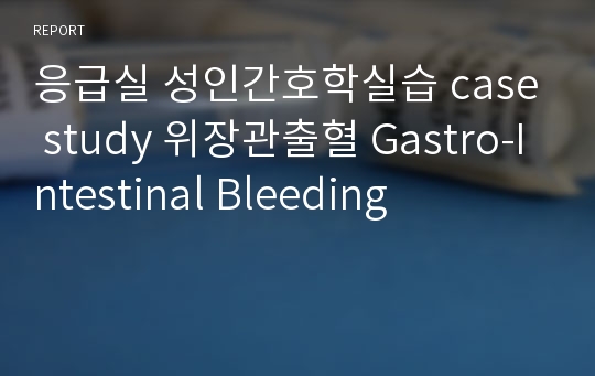 응급실 성인간호학실습 case study 위장관출혈 Gastro-Intestinal Bleeding