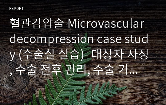 혈관감압술 Microvascular decompression case study (수술실 실습)- 대상자 사정, 수술 전후 관리, 수술 기구, 절차 및 간호-수술 과정, 간호활동, 회복상태 출처 有