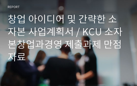 창업 아이디어 및 간략한 소자본 사업계획서 / KCU 소자본창업과경영 제출과제 만점 자료