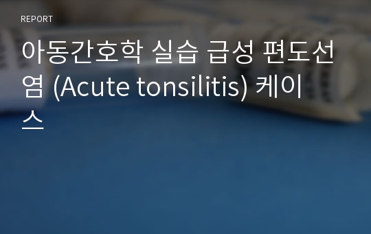 아동간호학 실습 급성 편도선염 (Acute tonsilitis) 케이스