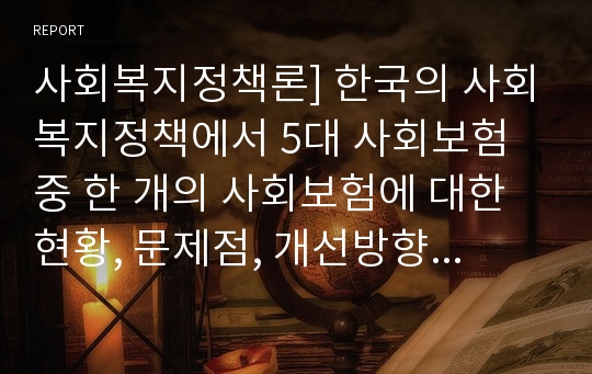 사회복지정책론] 한국의 사회복지정책에서 5대 사회보험 중 한 개의 사회보험에 대한 현황, 문제점, 개선방향에 대해 논의하시오