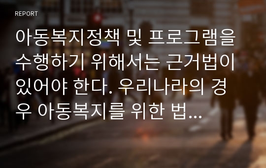 아동복지정책 및 프로그램을 수행하기 위해서는 근거법이 있어야 한다. 우리나라의 경우 아동복지를 위한 법은 아동복지법과, 관련법으로 영유아 보육법, 모·부자복지법, 입양특례법, 소년원법, 청소년기본법, 청소년보호법 등이 있다.