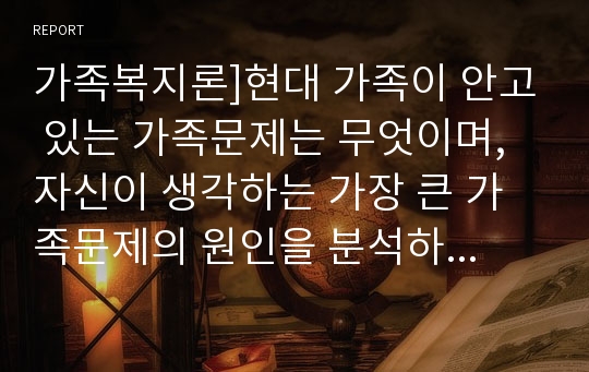 가족복지론]현대 가족이 안고 있는 가족문제는 무엇이며, 자신이 생각하는 가장 큰 가족문제의 원인을 분석하고 해결책을 제시 하시오