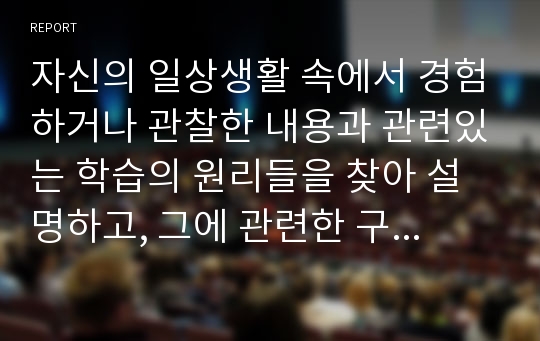 자신의 일상생활 속에서 경험하거나 관찰한 내용과 관련있는 학습의 원리들을 찾아 설명하고, 그에 관련한 구체적 개인 사례를 정리하여 작성하시오.