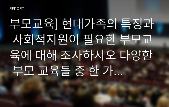 부모교육] 현대가족의 특징과 사회적지원이 필요한 부모교육에 대해 조사하시오 다양한 부모 교육들 중 한 가지 선택하여 직접 진행 할 부모교육 프로그램을 계획하시오