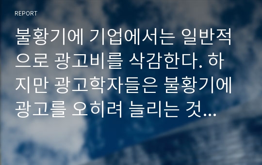 불황기에 기업에서는 일반적으로 광고비를 삭감한다. 하지만 광고학자들은 불황기에 광고를 오히려 늘리는 것이 불황기가 끝나고 호황기가 올 때, 매출이 더 증가하게 된다고 주장한다. 이 두 가지 측면에서, 하나를 선택하여 자기주장을 서술하시오