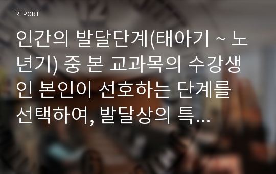 인간의 발달단계(태아기 ~ 노년기) 중 본 교과목의 수강생인 본인이 선호하는 단계를 선택하여, 발달상의 특징과 문제, 사회복지 차원에서의 대처방법, 과제수행 후 소감 등을 중심으로 작성해야 한다.