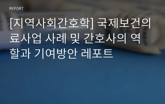 [지역사회간호학] 국제보건의료사업 사례 및 간호사의 역할과 기여방안 레포트