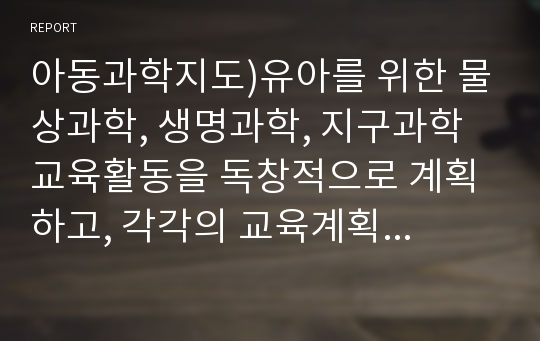 아동과학지도)유아를 위한 물상과학, 생명과학, 지구과학 교육활동을 독창적으로 계획하고, 각각의 교육계획안을 작성하세요.