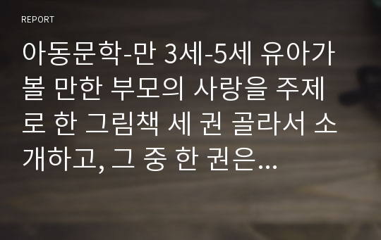 아동문학-만 3세-5세 유아가 볼 만한 부모의 사랑을 주제로 한 그림책 세 권 골라서 소개하고, 그 중 한 권은 읽기방법이나 관련활동에 대한 아이디어를 모색하시오.