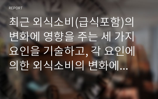 최근 외식소비(급식포함)의 변화에 영향을 주는 세 가지 요인을 기술하고, 각 요인에 의한 외식소비의 변화에 대해 구체적 사례를 제시하시오. 또한 외식기업들이 이러한 변화에 어떻게 대응하고 있는지 경영활동의 사례를 제시하고, 발전적 대응을 위한 전략/방안을 제안하시오.