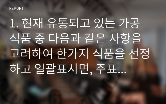 1. 현재 유통되고 있는 가공식품 중 다음과 같은 사항을 고려하여 한가지 식품을 선정하고 일괄표시면, 주표시면, 기타 표시면을 구분하여 각 면에 표시되어 있는 내용을 구분하여 기술하시오.