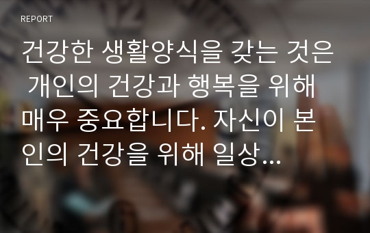 건강한 생활양식을 갖는 것은 개인의 건강과 행복을 위해 매우 중요합니다. 자신이 본인의 건강을 위해 일상생활 속에서 수행하고 있는 건강한 생활양식과 관련된 내용과 효과 등을 기록해 보고(없는 경우는 이를 분명히 명시하고 구체적인 실행계획으로 대체 가능), 이에 관한 과학적 근거를 찾아 제시하시오.