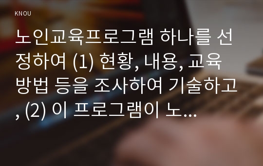 노인교육프로그램 하나를 선정하여 (1) 현황, 내용, 교육방법 등을 조사하여 기술하고, (2) 이 프로그램이 노인의 신체적, 심리적, 사회적 특성에 적절한지 평가하시오. 그리고 (3) 노인의 특성과 요구에 더 잘 부합하도록 이 프로그램을 개발·운영하려면, 어떻게 보완하면 좋을지 대안을 제시하시오.