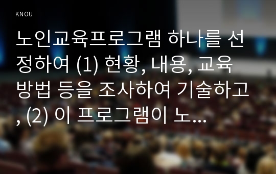 노인교육프로그램 하나를 선정하여 (1) 현황, 내용, 교육방법 등을 조사하여 기술하고, (2) 이 프로그램이 노인의 신체적, 심리적, 사회적 특성에 적절한지 평가하시오. 그리고 (3) 노인의 특성과 요구에 더 잘 부합하도록 이 프로그램을 개발·운영하려면, 어떻게 보완하면 좋을지 대안을 제시하시오.