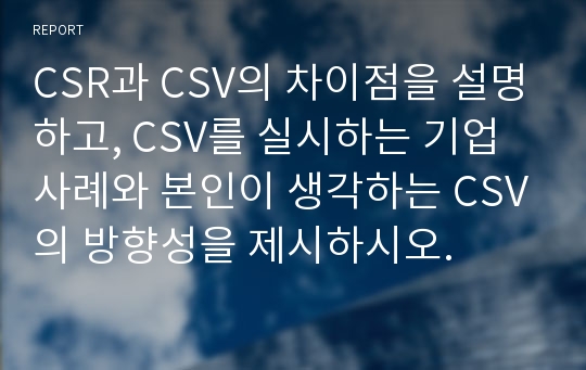 CSR과 CSV의 차이점을 설명하고, CSV를 실시하는 기업사례와 본인이 생각하는 CSV의 방향성을 제시하시오.