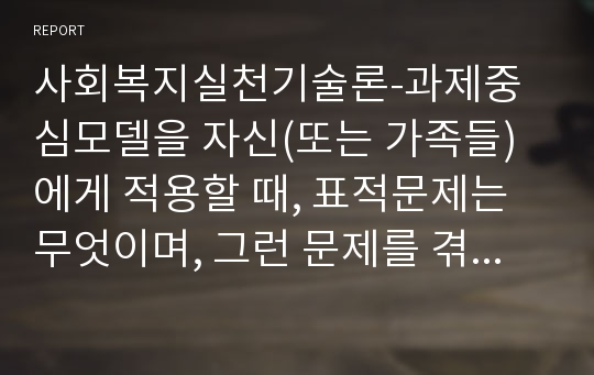 사회복지실천기술론-과제중심모델을 자신(또는 가족들)에게 적용할 때, 표적문제는 무엇이며, 그런 문제를 겪게 된 이유 또는 상황을 기술한 후 문제 해결을 위한 과제를 선정하시오.