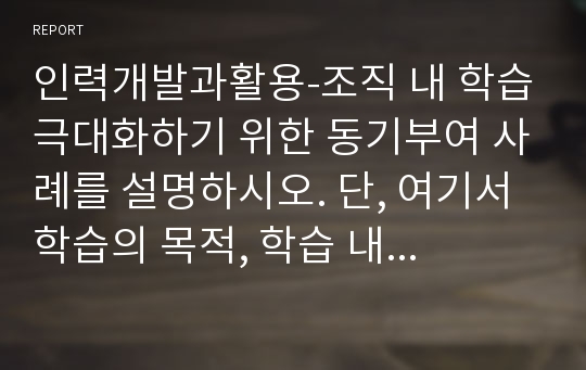 인력개발과활용-조직 내 학습극대화하기 위한 동기부여 사례를 설명하시오. 단, 여기서 학습의 목적, 학습 내용, 학습 효과 및 개인 의견을 명확히 제시하시오.