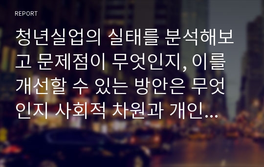 청년실업의 실태를 분석해보고 문제점이 무엇인지, 이를 개선할 수 있는 방안은 무엇인지 사회적 차원과 개인적 차원에서 구분하여 보고서를 작성하시오