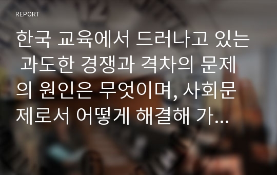 한국 교육에서 드러나고 있는 과도한 경쟁과 격차의 문제의 원인은 무엇이며, 사회문제로서 어떻게 해결해 가는 것이 필요한 지에 대해 구체적인 사례와 함께 논리적으로 서술하시오.