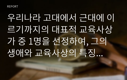 우리나라 고대에서 근대에 이르기까지의 대표적 교육사상가 중 1명을 선정하여, 그의 생애와 교육사상의 특징을 설명하시오.