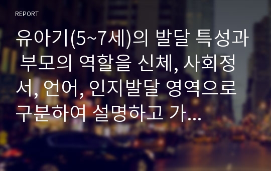 유아기(5~7세)의 발달 특성과 부모의 역할을 신체, 사회정서, 언어, 인지발달 영역으로 구분하여 설명하고 가정에서 부모역할로 실행할 수 있는 실제 사례 과정을 각 영역별로 한 가지씩 제시하시오