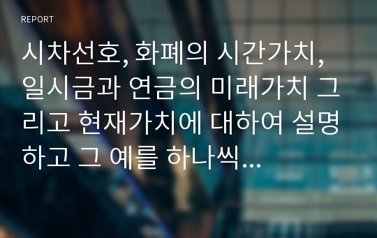 시차선호, 화폐의 시간가치, 일시금과 연금의 미래가치 그리고 현재가치에 대하여 설명하고 그 예를 하나씩 서술하시오.