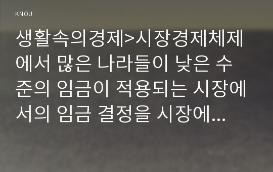 생활속의경제&gt;시장경제체제에서 많은 나라들이 낮은 수준의 임금이 적용되는 시장에서의 임금 결정을 시장에 맡기지 않고 정부가 개입하여 법적으로 최저임금을 설정하여 실시하고 있다. 이와 관련하여 다음 내용에 대하여 작성하시오 2017년 생활속의경제 공통 최저임금제의 이론적 배경 최저임금제를 실시하였을 때 기대되는 긍정적 효과와 부정적 효과 현 정부의 최저임금