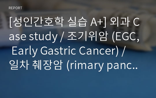 [성인간호학 실습 A+] 외과 Case study / 조기위암 (EGC, Early Gastric Cancer) / 일차 췌장암 (rimary pancreatic cancer)