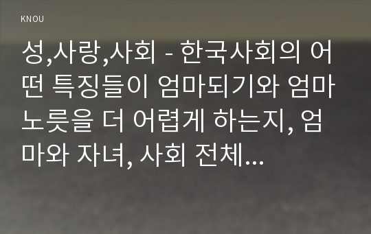 성,사랑,사회 - 한국사회의 어떤 특징들이 엄마되기와 엄마노릇을 더 어렵게 하는지, 엄마와 자녀, 사회 전체가 모두가 조금 더 자유롭고 건강한 존재로 살아갈 수 있기 위해서는 어떤 변화가 있어야 할지 구체적인 예를 들어가면서 서술하시오.