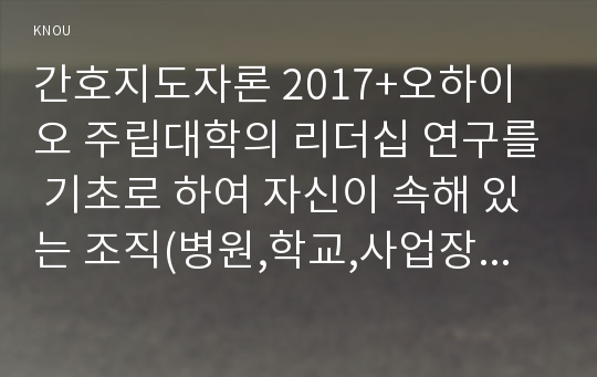 간호지도자론 2017+오하이오 주립대학의 리더십 연구를 기초로 하여 자신이 속해 있는 조직(병원,학교,사업장, 가족)의 지도자 유형 (리더십 스타일)을 사정하고 간호지도자론 (2)피들러의 상황모형에 근거하여 자신이 속해있는 조직 (또는 집단)의 지도자가 처해있는 상황 호의성을 진단한 후,(1)에서 사정한 지도자의 지도 스타일과 상황의 적합관계를 설명하시오