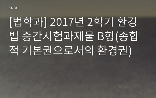 [법학과] 2017년 2학기 환경법 중간시험과제물 B형(종합적 기본권으로서의 환경권)