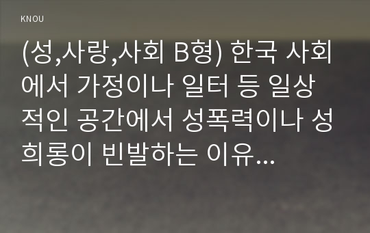 (성,사랑,사회 B형) 한국 사회에서 가정이나 일터 등 일상적인 공간에서 성폭력이나 성희롱이 빈발하는 이유는 무엇이며, 이것이 왜 심각한 문제이고, 이러한 현실은 어떻게 변화시켜 나가야 할지에 대해 논리적으로 서술하시오