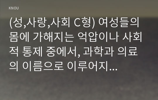 (성,사랑,사회 C형) 여성들의 몸에 가해지는 억압이나 사회적 통제 중에서, 과학과 의료의 이름으로 이루어지는 일들은 무엇이 있는지 조사하고, 이러한 현실이 일어나는 원인은 무엇이며 어떻게 변화시키면 좋을지에 대해 자신의 생각을 담아서 서술하시오