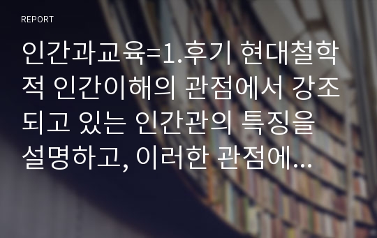 인간과교육=1.후기 현대철학적 인간이해의 관점에서 강조되고 있는 인간관의 특징을 설명하고, 이러한 관점에서 종래의 과학적 인간관을 비판적으로 고찰하시오. 2.콜버그(Kohlberg)의 도덕성 발달이론을 설명하고, 그 교육적 시사점을 논하시오.