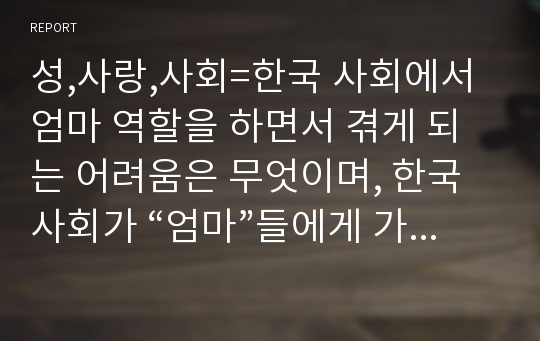 성,사랑,사회=한국 사회에서 엄마 역할을 하면서 겪게 되는 어려움은 무엇이며, 한국사회가 “엄마”들에게 가지고 있는 과도한 기대와 요구 때문에 일어나는 일들에는 무엇이 있는지, 아이와 엄마가 모두 행복하기 위해서는 어떤 사회적 변화가 필요한지에 대해 서술하시오