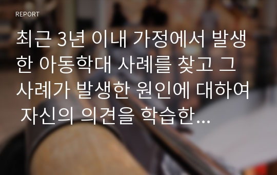 최근 3년 이내 가정에서 발생한 아동학대 사례를 찾고 그 사례가 발생한 원인에 대하여 자신의 의견을 학습한 내용을 바탕으로 논하시오.