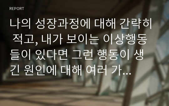 나의 성장과정에 대해 간략히 적고, 내가 보이는 이상행동들이 있다면 그런 행동이 생긴 원인에 대해 여러 가지 이론을 종합하여 설명해 보세요.