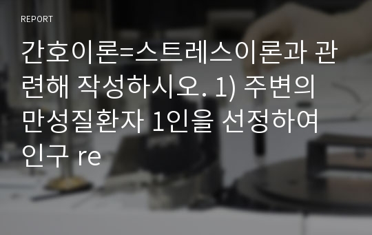 간호이론=스트레스이론과 관련해 작성하시오. 1) 주변의 만성질환자 1인을 선정하여 인구 re