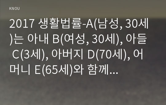 2017 생활법률-A(남성, 30세)는 아내 B(여성, 30세), 아들 C(3세), 아버지 D(70세), 어머니 E(65세)와 함께 살고 있다. F(여성, 30세)는 미혼이며 어머니 G(60세), 1년 전에 교통사고로 사망한 남동생 H의 아내 I와 딸 J와 함께 살고 있다. A와 F는 같은 은행의 근로자이자 방송대학생들이다(생활법률 2017년 2학기 레포트