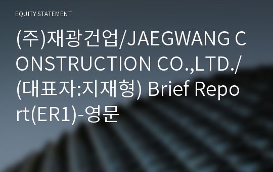 (주)재광건업/JAEGWANG CONSTRUCTION CO.,LTD./ Brief Report(ER1)-영문