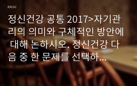 정신건강 공통 2017&gt;자기관리의 의미와 구체적인 방안에 대해 논하시오. 정신건강 다음 중 한 문제를 선택하여 자세히 논하시오 유아교육과 4학년 2017년 2학기 정신건강 중간과제물 레포트