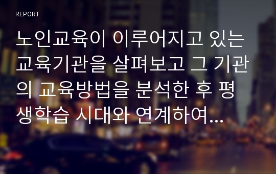 노인교육이 이루어지고 있는 교육기관을 살펴보고 그 기관의 교육방법을 분석한 후 평생학습 시대와 연계하여 바람직한 노년기 학습에 대한 대안을 제시하시오.