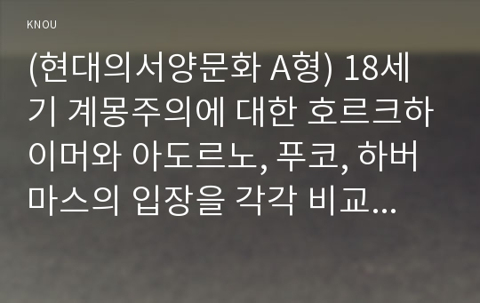 (현대의서양문화 A형) 18세기 계몽주의에 대한 호르크하이머와 아도르노, 푸코, 하버마스의 입장을 각각 비교해 서술하고, 자신의 관점을 제시하시오