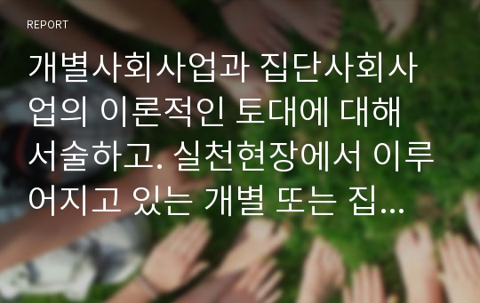 개별사회사업과 집단사회사업의 이론적인 토대에 대해 서술하고. 실천현장에서 이루어지고 있는 개별 또는 집단사회사업중 하나를 선정하여 조사해 보시기 바랍니다. 이에 따라 실천가로서의 간접적인 경험을 나누어 보세요.