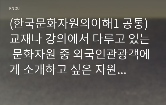 (한국문화자원의이해1 공통) 교재나 강의에서 다루고 있는 문화자원 중 외국인관광객에게 소개하고 싶은 자원을 하나 선택하여 아래의 과제물 작성기준을 준수하여 해당 자원의 관광적 가치에 대해 기술하시오