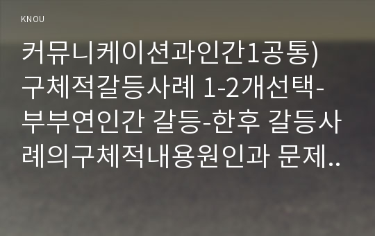 커뮤니케이션과인간1공통) 구체적갈등사례 1-2개선택-부부연인간 갈등-한후 갈등사례의구체적내용원인과 문제점, 커뮤니케이션관점에서 갈등완화방안무엇인가작성하시오